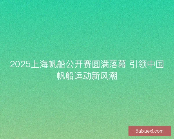 2025上海帆船公开赛圆满落幕 引领中国帆船运动新风潮