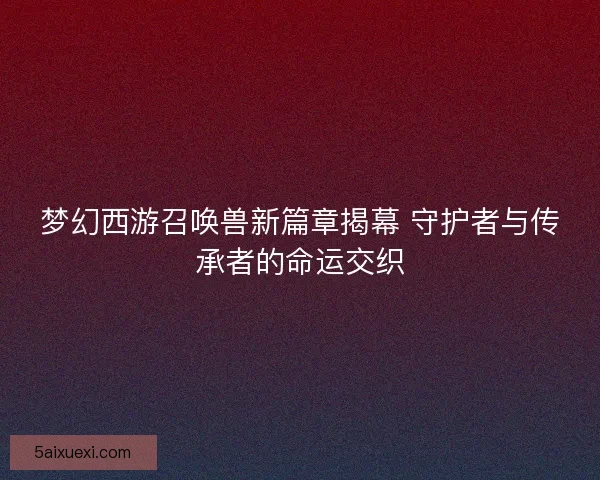 梦幻西游召唤兽新篇章揭幕 守护者与传承者的命运交织