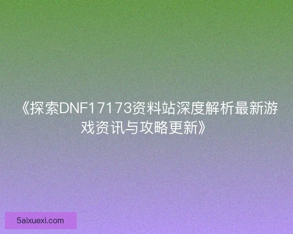 《探索DNF17173资料站深度解析最新游戏资讯与攻略更新》