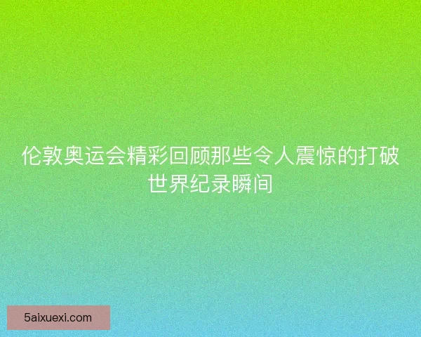 伦敦奥运会精彩回顾那些令人震惊的打破世界纪录瞬间