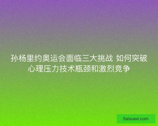 孙杨里约奥运会面临三大挑战 如何突破心理压力技术瓶颈和激烈竞争