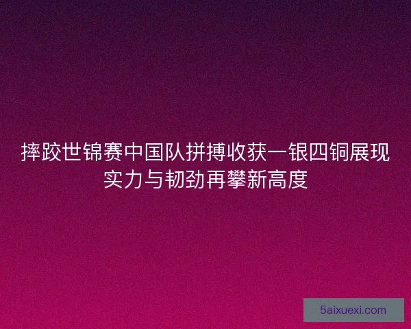 摔跤世锦赛中国队拼搏收获一银四铜展现实力与韧劲再攀新高度