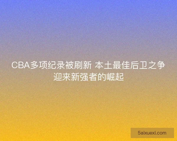 CBA多项纪录被刷新 本土最佳后卫之争迎来新强者的崛起