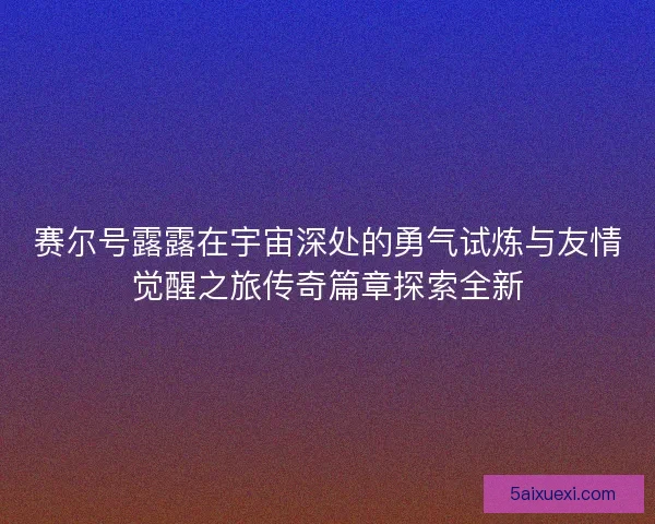 赛尔号露露在宇宙深处的勇气试炼与友情觉醒之旅传奇篇章探索全新